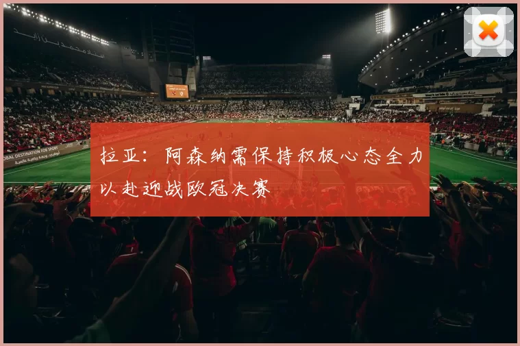 拉亚：阿森纳需保持积极心态全力以赴迎战欧冠决赛